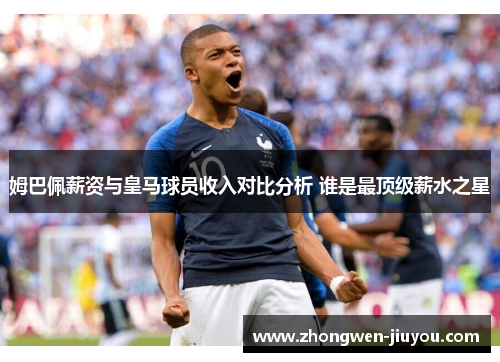 姆巴佩薪资与皇马球员收入对比分析 谁是最顶级薪水之星