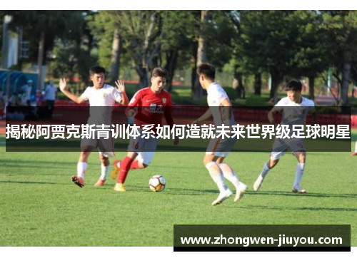 揭秘阿贾克斯青训体系如何造就未来世界级足球明星