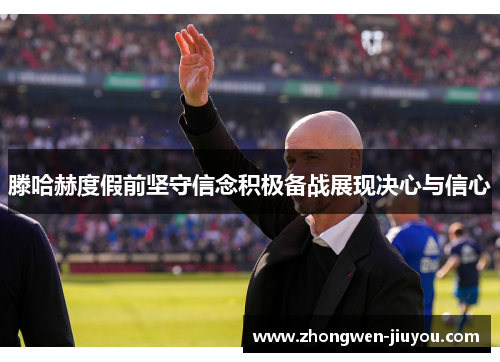 滕哈赫度假前坚守信念积极备战展现决心与信心