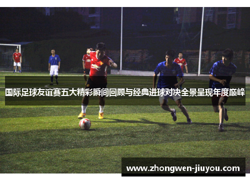 国际足球友谊赛五大精彩瞬间回顾与经典进球对决全景呈现年度巅峰
