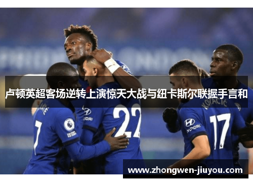 卢顿英超客场逆转上演惊天大战与纽卡斯尔联握手言和