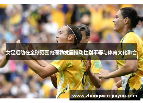 女足运动在全球范围内蓬勃发展推动性别平等与体育文化融合